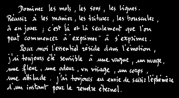 Dominez les mots, les sons, les lignes. Réussir à les manier, les triturer, les bousculer, à en jouer ; c'est là et là seulement que l'on peut commencer à "exprimez", à s'exprimer.
Pour moi l'essentiel réside dans l'émotion, j'ai toujours été sensible à une vague, une nuage, une fleur, une odeur, un visage, un corps, une attitude. J'ai toujours eu envie de saisir l'éphémère d'un instant pour le rendre éternel.